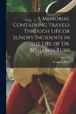 A Memorial Containing Travels Through Life or Sundry Incidents in the Life of Dr. Benjamin Rush - Benjamin Rush