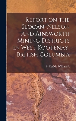 Report on the Slocan, Nelson and Ainsworth Mining Districts in West Kootenay, British Columbia - William A B Carlyle