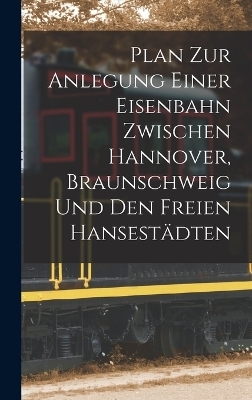 Plan Zur Anlegung Einer Eisenbahn Zwischen Hannover, Braunschweig Und Den Freien Hansestädten -  Anonymous