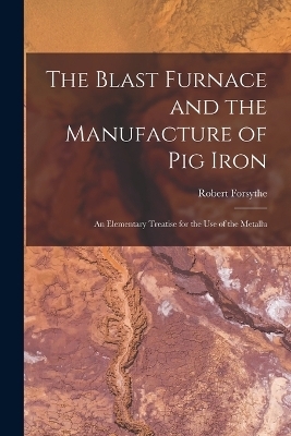 The Blast Furnace and the Manufacture of pig Iron; an Elementary Treatise for the use of the Metallu - Forsythe Robert