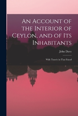 An Account of the Interior of Ceylon, and of Its Inhabitants - John Davy
