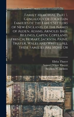 Family Memorial. Part 1. Genealogy of Fourteen Families of the Early Settlers of New-England, of the Names of Alden, Adams, Arnold, Bass, Billings, Capen, Copeland, French, Hobart, Jackson, Paine, Thayer, Wales and White ... All These Families are More Or - Elisha Thayer, Samuel White Thayer, Stephen W Jackson