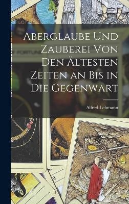 Aberglaube Und Zauberei Von Den Ältesten Zeiten an Bis in Die Gegenwart - Alfred Lehmann