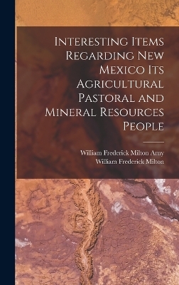 Interesting Items Regarding New Mexico Its Agricultural Pastoral and Mineral Resources People - William Frederick Milton, William Frederick Milton Arny