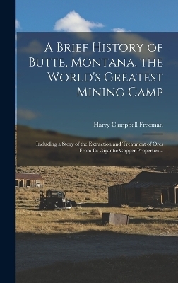 A Brief History of Butte, Montana, the World's Greatest Mining Camp; Including a Story of the Extraction and Treatment of Ores From its Gigantic Copper Properties .. - Harry Campbell Freeman