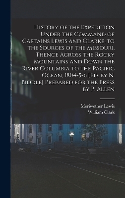History of the Expedition Under the Command of Captains Lewis and Clarke, to the Sources of the Missouri, Thence Across the Rocky Mountains and Down the River Columbia to the Pacific Ocean, 1804-5-6 [Ed. by N. Biddle] Prepared for the Press by P. Allen - Meriwether Lewis, William Clark