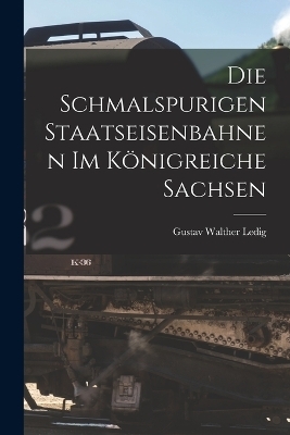 Die Schmalspurigen Staatseisenbahnen Im Königreiche Sachsen - Gustav Walther Ledig