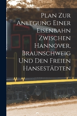 Plan Zur Anlegung Einer Eisenbahn Zwischen Hannover, Braunschweig Und Den Freien Hansestädten -  Anonymous