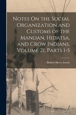 Notes On the Social Organization and Customs of the Mandan, Hidatsa, and Crow Indians, Volume 21, parts 1-5 - Robert Harry Lowie