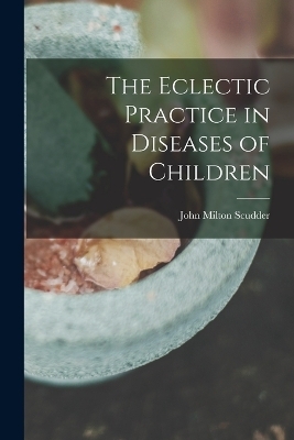 The Eclectic Practice in Diseases of Children - John Milton Scudder