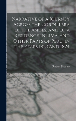 Narrative of a Journey Across the Cordillera of the Andes, and of a Residence in Lima, and Other Parts of Peru, in the Years 1823 and 1824 - Robert Proctor