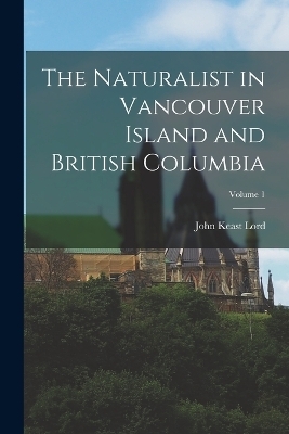 The Naturalist in Vancouver Island and British Columbia; Volume 1 - John Keast Lord