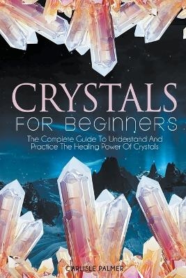 Crystals For Beginners The Complete Guide To Understand And Practice The Healing Power Of Crystals - Carlisle Palmer