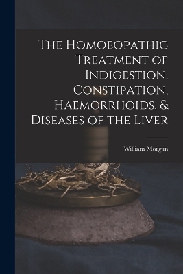 The Homoeopathic Treatment of Indigestion, Constipation, Haemorrhoids, & Diseases of the Liver - William Morgan