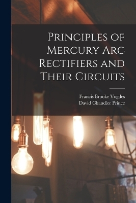 Principles of Mercury arc Rectifiers and Their Circuits - David Chandler Prince, Francis Brooke Vogdes