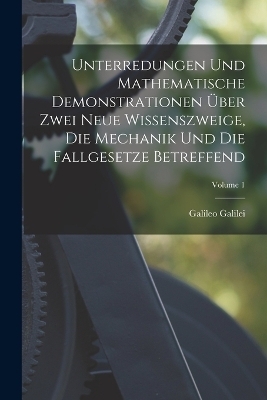 Unterredungen Und Mathematische Demonstrationen Über Zwei Neue Wissenszweige, Die Mechanik Und Die Fallgesetze Betreffend; Volume 1 - Galileo Galilei