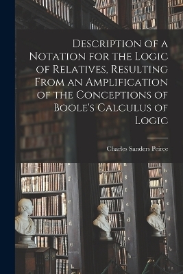 Description of a Notation for the Logic of Relatives, Resulting From an Amplification of the Conceptions of Boole's Calculus of Logic - Charles Sanders Peirce