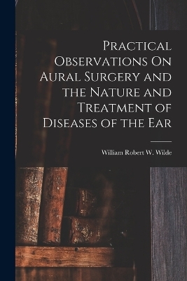 Practical Observations On Aural Surgery and the Nature and Treatment of Diseases of the Ear - William Robert W Wilde