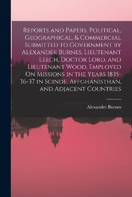 Reports and Papers, Political, Geographical, & Commercial Submitted to Government by Alexander Burnes, Lieutenant Leech, Doctor Lord, and Lieutenant Wood, Employed On Missions in the Years 1835-36-37 in Scinde, Affghanisthan, and Adjacent Countries - Alexander Burnes