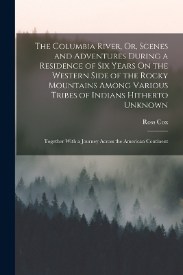 The Columbia River, Or, Scenes and Adventures During a Residence of Six Years On the Western Side of the Rocky Mountains Among Various Tribes of Indians Hitherto Unknown - Ross Cox