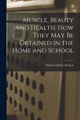 Muscle, Beauty and Health. How They May Be Obtained in the Home and School - Charles Eldred Shelton