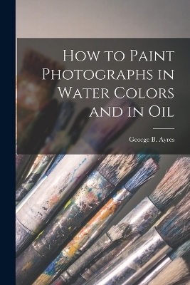 How to Paint Photographs in Water Colors and in Oil - George B Ayres