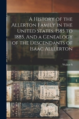 A History of the Allerton Family in the United States. 1585 to 1885. And a Genealogy of the Descendants of Isaac Alllerton - Walter S B 1852 Allerton