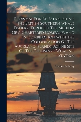 Proposal For Re-establishing The British Southern Whale Fishery, Through The Medium Of A Chartered Company, And In Combination With The Colonisation Of The Auckland Islands, As The Site Of The Company's Whaling Station - Charles Enderby