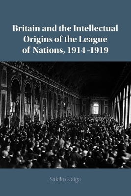 Britain and the Intellectual Origins of the League of Nations, 1914–1919 - Sakiko Kaiga