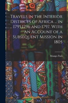 Travels in the Interior Districts of Africa ... in ... 1795,1796 and 1797. With an Account of a Subsequent Mission in 1805 - Mungo Park
