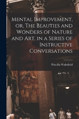 Mental Improvement, or, The Beauties and Wonders of Nature and art, in a Series of Instructive Conversations - Priscilla Wakefield