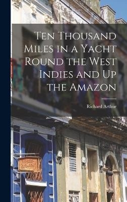 Ten Thousand Miles in a Yacht Round the West Indies and Up the Amazon - Richard Arthur