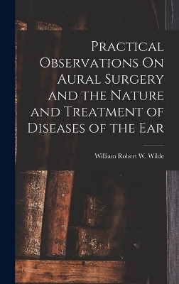 Practical Observations On Aural Surgery and the Nature and Treatment of Diseases of the Ear - William Robert W Wilde