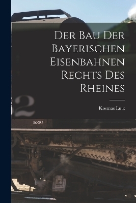 Der Bau Der Bayerischen Eisenbahnen Rechts Des Rheines - Kosmas Lutz