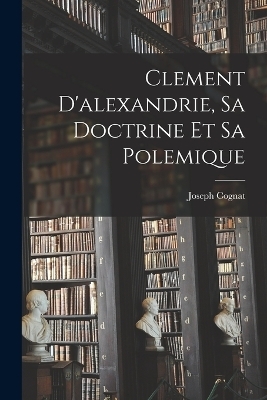 Clement D'alexandrie, Sa Doctrine Et Sa Polemique - Joseph Cognat