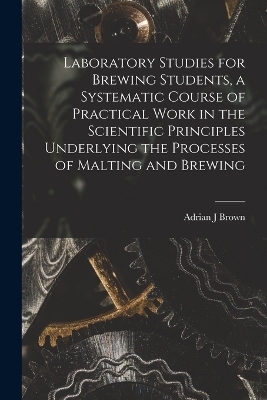 Laboratory Studies for Brewing Students, a Systematic Course of Practical Work in the Scientific Principles Underlying the Processes of Malting and Brewing - Adrian J Brown