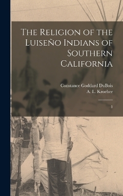 The Religion of the Luiseño Indians of Southern California - Constance Goddard DuBois, A L 1876-1960 Kroeber