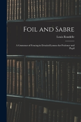 Foil and Sabre; a Grammar of Fencing in Detailed Lessons for Professor and Pupil - Louis Rondelle