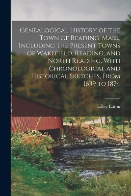 Genealogical History of the Town of Reading, Mass., Including the Present Towns of Wakefield, Reading, and North Reading, With Chronological and Historical Sketches, From 1639 to 1874 - Lilley Eaton