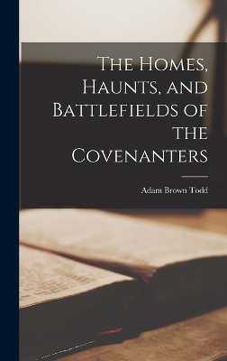 The Homes, Haunts, and Battlefields of the Covenanters - Adam Brown Todd