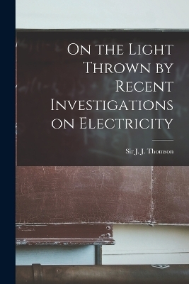 On the Light Thrown by Recent Investigations on Electricity - Sir Thomson J J (Joseph John)