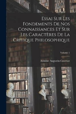 Essai Sur Les Fondements De Nos Connaissances Et Sur Les Caractères De La Critique Philosophique; Volume 1 - Antoine Augustin Cournot