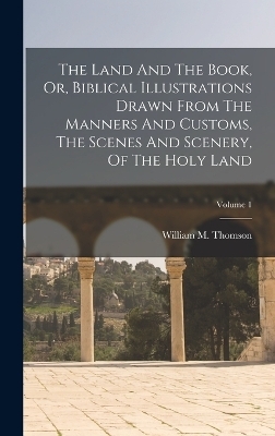 The Land And The Book, Or, Biblical Illustrations Drawn From The Manners And Customs, The Scenes And Scenery, Of The Holy Land; Volume 1 - William M Thomson