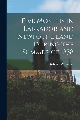 Five Months in Labrador and Newfoundland During the Summer of 1838 - Ephraim W Tucker