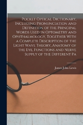 Pocket Optical Dictionary, Including Pronunciation and Definition of the Principal Words Used in Optometry and Ophthalmology, Together With a Complete Description of the Light Wave Theory, Anatomy of the eye, Functions and Nerve Supply of the Different Pa - James John Lewis