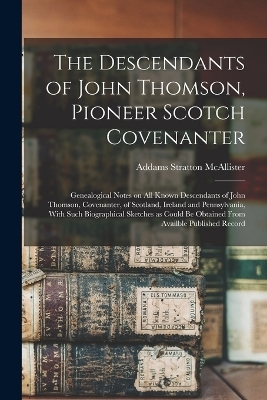 The Descendants of John Thomson, Pioneer Scotch Covenanter; Genealogical Notes on all Known Descendants of John Thomson, Covenanter, of Scotland, Ireland and Pennsylvania, With Such Biographical Sketches as Could be Obtained From Availble Published Record - Addams Stratton McAllister