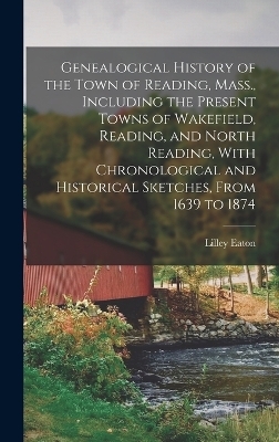 Genealogical History of the Town of Reading, Mass., Including the Present Towns of Wakefield, Reading, and North Reading, With Chronological and Historical Sketches, From 1639 to 1874 - Lilley Eaton