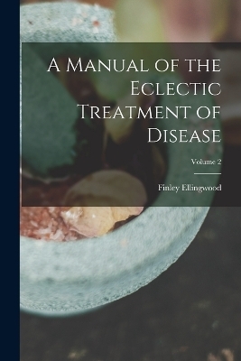 A Manual of the Eclectic Treatment of Disease; Volume 2 - Finley Ellingwood