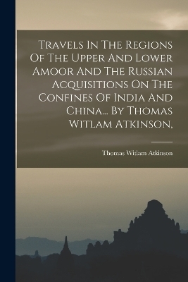 Travels In The Regions Of The Upper And Lower Amoor And The Russian Acquisitions On The Confines Of India And China... By Thomas Witlam Atkinson, - Thomas Witlam Atkinson