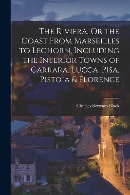 The Riviera, Or the Coast From Marseilles to Leghorn, Including the Interior Towns of Carrara, Lucca, Pisa, Pistoia & Florence - Charles Bertram Black